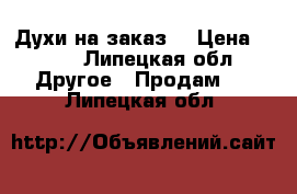 Духи на заказ  › Цена ­ 300 - Липецкая обл. Другое » Продам   . Липецкая обл.